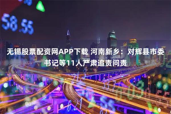 无锡股票配资网APP下载 河南新乡：对辉县市委书记等11人严肃追责问责