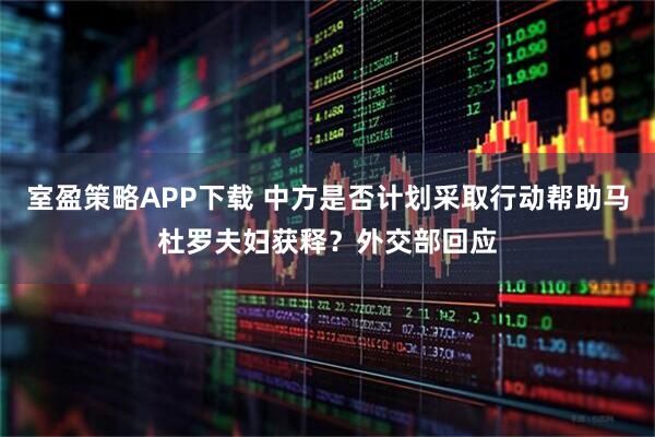 室盈策略APP下载 中方是否计划采取行动帮助马杜罗夫妇获释？外交部回应