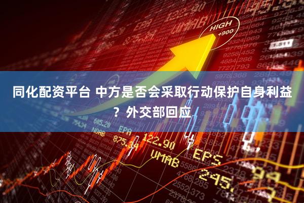 同化配资平台 中方是否会采取行动保护自身利益？外交部回应