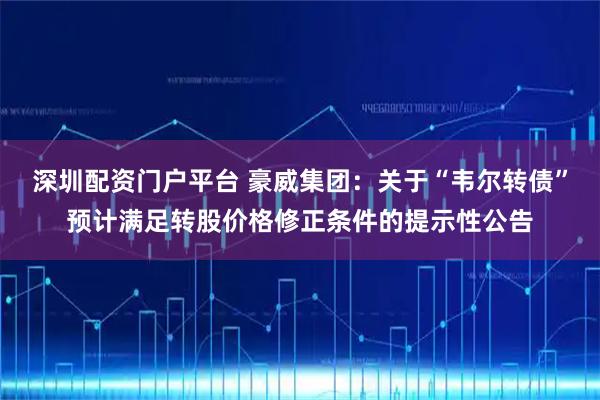 深圳配资门户平台 豪威集团：关于“韦尔转债”预计满足转股价格修正条件的提示性公告