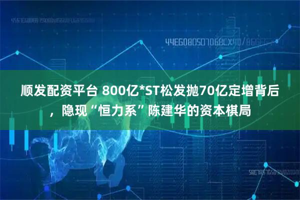顺发配资平台 800亿*ST松发抛70亿定增背后，隐现“恒力系”陈建华的资本棋局