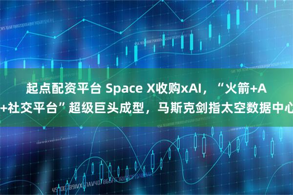 起点配资平台 Space X收购xAI,“火箭+AI+社交平台”超级巨头成型,马斯克剑指太空数据中心