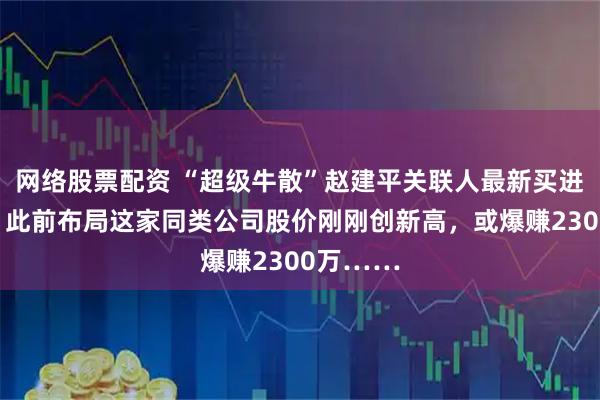 网络股票配资 “超级牛散”赵建平关联人最新买进这只股！此前布局这家同类公司股价刚刚创新高，或爆赚2300万……