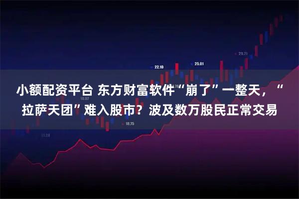 小额配资平台 东方财富软件“崩了”一整天，“拉萨天团”难入股市？波及数万股民正常交易