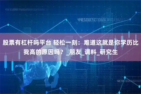 股票有杠杆吗平台 轻松一刻：难道这就是你学历比我高的原因吗？_朋友_调料_研究生