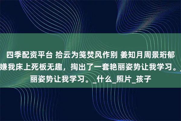四季配资平台 拾云为笺焚风作别 姜知月周景珩郁萌 醉酒后，老公嫌我床上死板无趣，掏出了一套艳丽姿势让我学习。_什么_照片_孩子