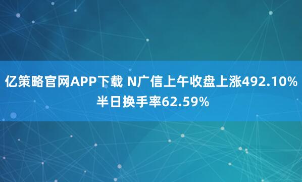 亿策略官网APP下载 N广信上午收盘上涨492.10% 半日换手率62.59%
