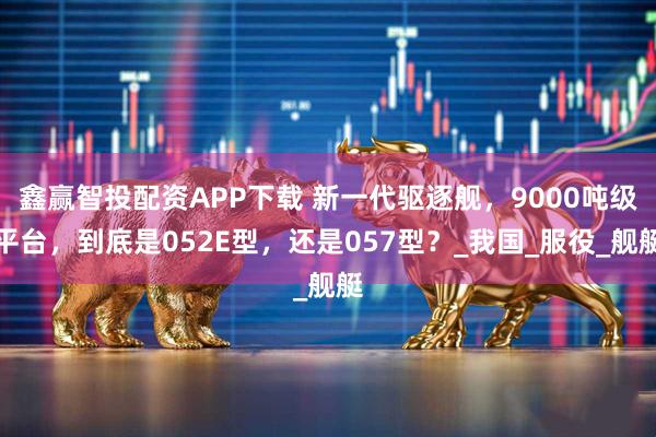 鑫赢智投配资APP下载 新一代驱逐舰，9000吨级平台，到底是052E型，还是057型？_我国_服役_舰艇