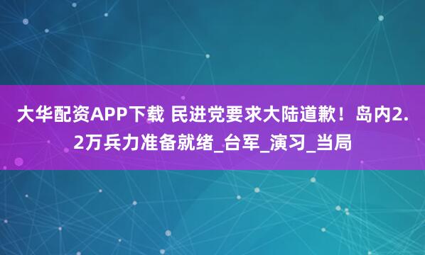 大华配资APP下载 民进党要求大陆道歉！岛内2.2万兵力准备就绪_台军_演习_当局