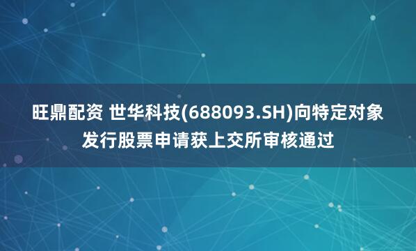 旺鼎配资 世华科技(688093.SH)向特定对象发行股票申请获上交所审核通过