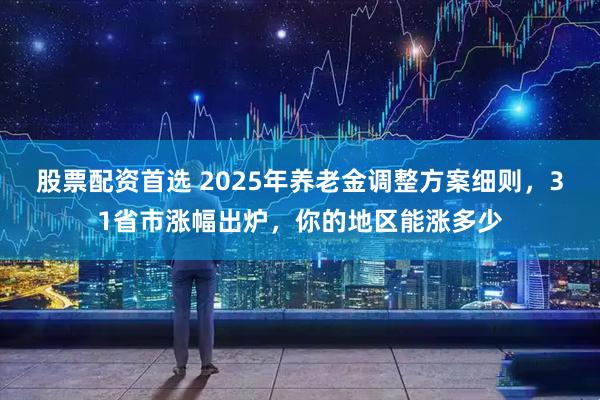 股票配资首选 2025年养老金调整方案细则，31省市涨幅出炉，你的地区能涨多少