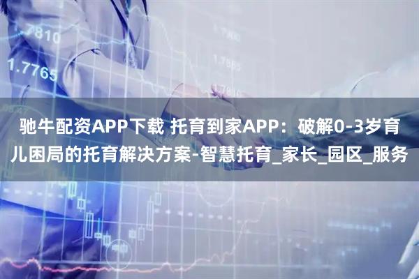 驰牛配资APP下载 托育到家APP：破解0-3岁育儿困局的托育解决方案-智慧托育_家长_园区_服务