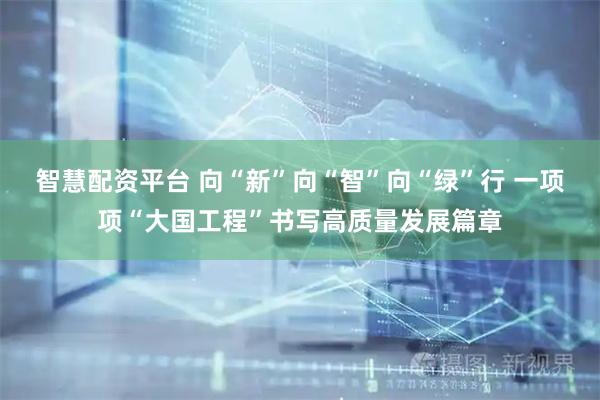 智慧配资平台 向“新”向“智”向“绿”行 一项项“大国工程”书写高质量发展篇章