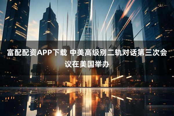 富配配资APP下载 中美高级别二轨对话第三次会议在美国举办