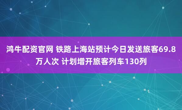 鸿牛配资官网 铁路上海站预计今日发送旅客69.8万人次 计划增开旅客列车130列