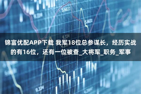 锦富优配APP下载 我军18位总参谋长，经历实战的有16位，还有一位被查_大将军_职务_军事