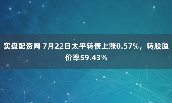 实盘配资网 7月22日太平转债上涨0.57%，转股溢价率59.43%