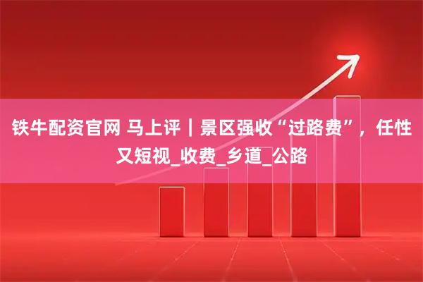铁牛配资官网 马上评｜景区强收“过路费”，任性又短视_收费_乡道_公路