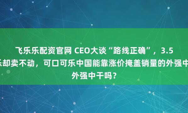 飞乐乐配资官网 CEO大谈“路线正确”，3.5元可乐却卖不动，可口可乐中国能靠涨价掩盖销量的外强中干吗？