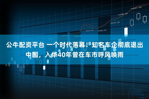 公牛配资平台 一个时代落幕！知名车企彻底退出中国，入华40年曾在车市呼风唤雨