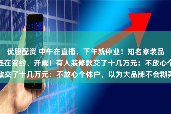 优股配资 中午在直播，下午就停业！知名家装品牌爆雷，分公司注销后还在签约、开票！有人装修款交了十几万元：不放心个体户，以为大品牌不会糊弄