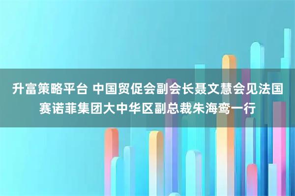 升富策略平台 中国贸促会副会长聂文慧会见法国赛诺菲集团大中华区副总裁朱海鸾一行