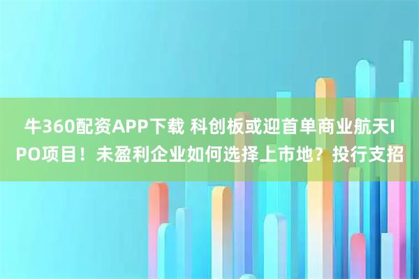 牛360配资APP下载 科创板或迎首单商业航天IPO项目！未盈利企业如何选择上市地？投行支招