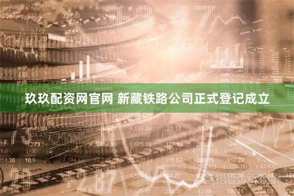 玖玖配资网官网 新藏铁路公司正式登记成立