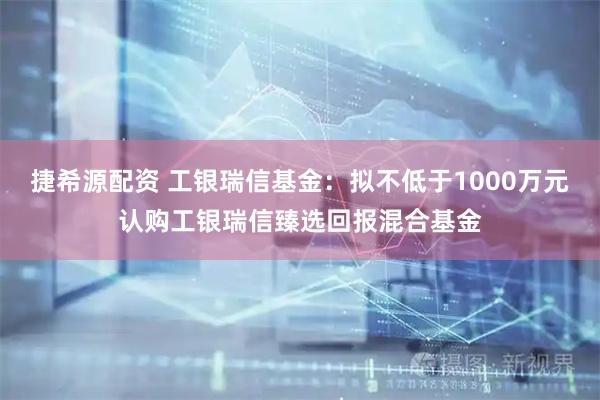 捷希源配资 工银瑞信基金：拟不低于1000万元认购工银瑞信臻选回报混合基金