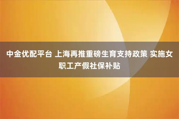 中金优配平台 上海再推重磅生育支持政策 实施女职工产假社保补贴