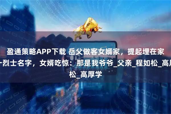 盈通策略APP下载 岳父做客女婿家，提起埋在家乡一烈士名字，女婿吃惊：那是我爷爷_父亲_程如松_高厚学