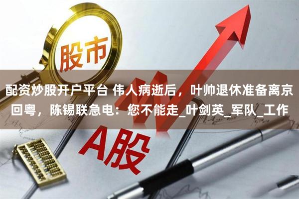 配资炒股开户平台 伟人病逝后，叶帅退休准备离京回粤，陈锡联急电：您不能走_叶剑英_军队_工作