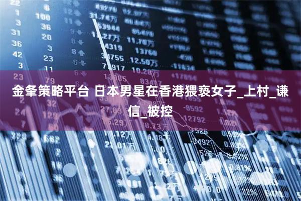 金夆策略平台 日本男星在香港猥亵女子_上村_谦信_被控