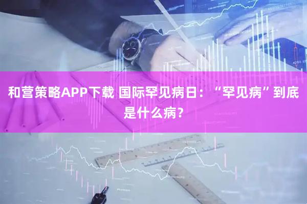和营策略APP下载 国际罕见病日：“罕见病”到底是什么病？