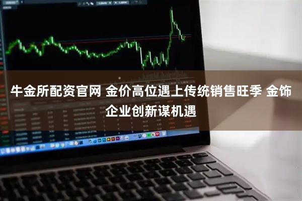 牛金所配资官网 金价高位遇上传统销售旺季 金饰企业创新谋机遇