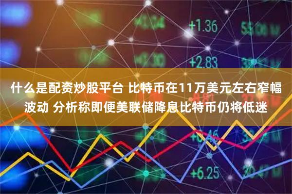 什么是配资炒股平台 比特币在11万美元左右窄幅波动 分析称即便美联储降息比特币仍将低迷