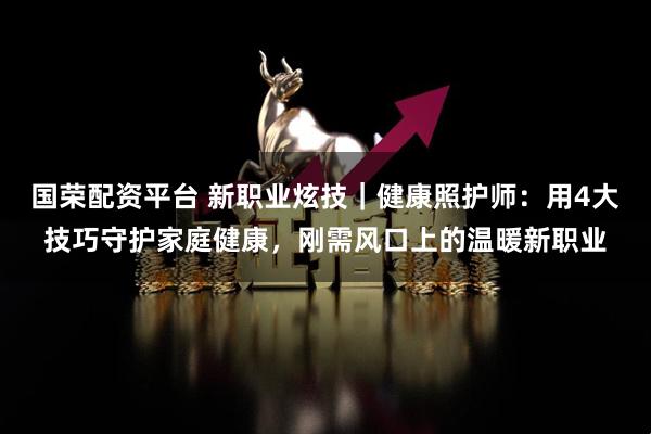 国荣配资平台 新职业炫技｜健康照护师：用4大技巧守护家庭健康，刚需风口上的温暖新职业